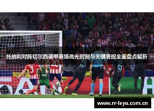 托纳利对阵切尔西德甲赛场高光时刻与关键表现全面盘点解析